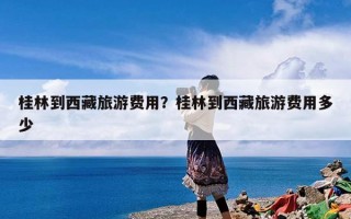 桂林到西藏旅游费用？桂林到西藏旅游费用多少