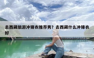 去西藏旅游冲锋衣推荐男？去西藏什么冲锋衣好