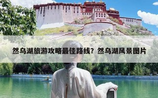 然乌湖旅游攻略最佳路线？然乌湖风景图片