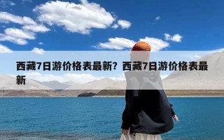 西藏7日游价格表最新？西藏7日游价格表最新