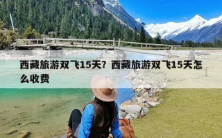 西藏旅游双飞15天？西藏旅游双飞15天怎么收费