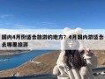 国内4月份适合旅游的地方？4月国内游适合去哪里旅游