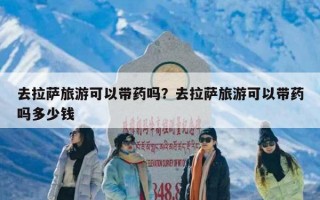 去拉萨旅游可以带药吗？去拉萨旅游可以带药吗多少钱