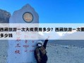 西藏旅游一次大概费用多少？西藏旅游一次要多少钱