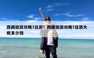 西藏旅游攻略7日游？西藏旅游攻略7日游大概多少钱