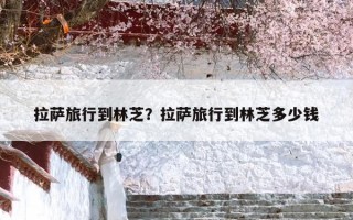 拉萨旅行到林芝？拉萨旅行到林芝多少钱