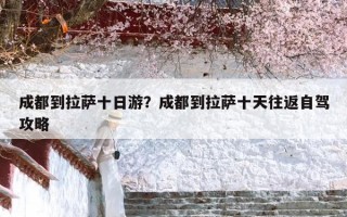 成都到拉萨十日游？成都到拉萨十天往返自驾攻略