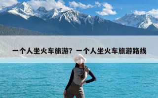 一个人坐火车旅游？一个人坐火车旅游路线