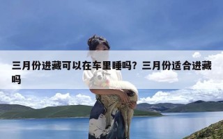 三月份进藏可以在车里睡吗？三月份适合进藏吗