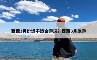 西藏3月份适不适合游玩？西藏3月旅游