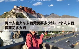 两个人坐火车去西藏需要多少钱？2个人去西藏要花多少钱