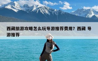 西藏旅游攻略怎么玩导游推荐费用？西藏 导游推荐