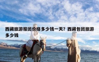 西藏旅游报团价格多少钱一天？西藏包团旅游多少钱